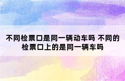 不同检票口是同一辆动车吗 不同的检票口上的是同一辆车吗